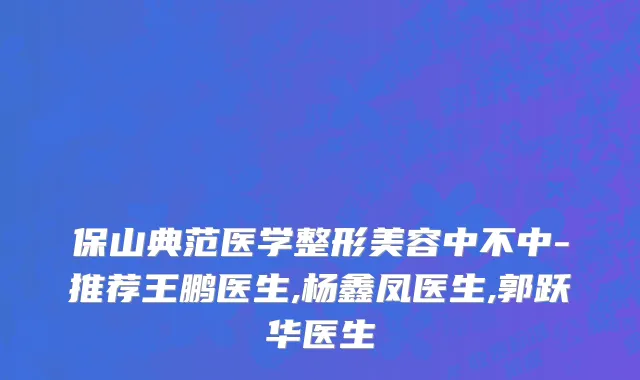 保山典范医学整形美容中不中-推荐王鹏医生,杨鑫凤医生,郭跃华医生