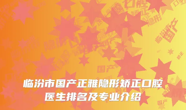 临汾市国产正雅隐形矫正口腔医生排名及专业介绍