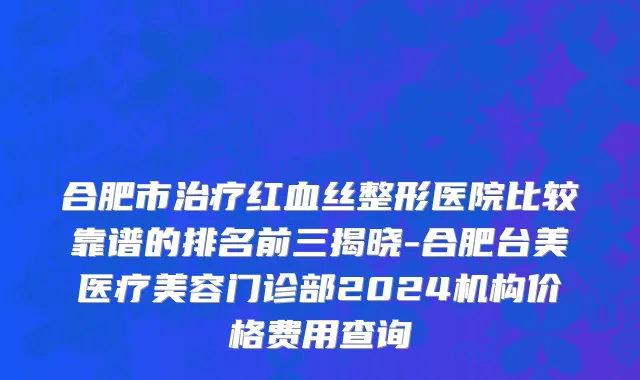 合肥市治疗红血丝整形医院比较靠谱的排名前三揭晓-合肥台美医疗美容门诊部2024机构价格费用查询