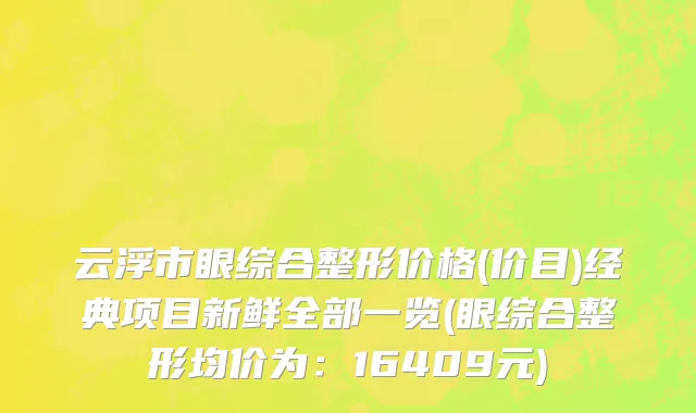 云浮市眼综合整形价格(价目)经典项目新鲜全部一览(眼综合整形均价为：16409元)