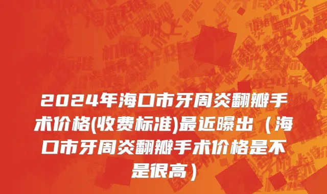 2024年海口市牙周炎翻瓣手术价格(收费标准)最近曝出（海口市牙周炎翻瓣手术价格是不是很高）