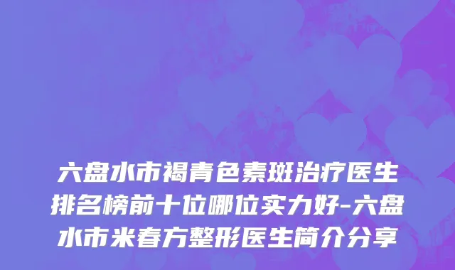 六盘水市褐青色素斑治疗医生排名榜前十位哪位实力好-六盘水市米春方整形医生简介分享