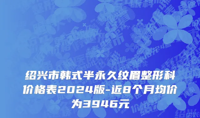 绍兴市韩式半永久纹眉整形科价格表2024版-近8个月均价为3946元