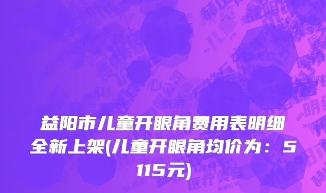 益阳市儿童开眼角费用表明细全新上架(儿童开眼角均价为：5115元)