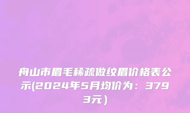 舟山市眉毛稀疏做纹眉价格表公示(2024年5月均价为：3793元）