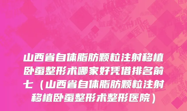 山西省自体脂肪颗粒注射移植卧蚕整形术哪家好凭借排名前七（山西省自体脂肪颗粒注射移植卧蚕整形术整形医院）
