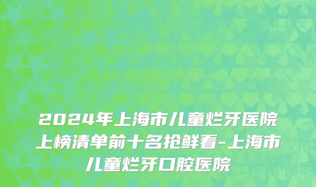 2024年上海市儿童烂牙医院上榜清单前十名抢鲜看-上海市儿童烂牙口腔医院