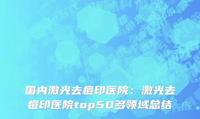 国内激光去痘印医院：激光去痘印医院top50多领域总结