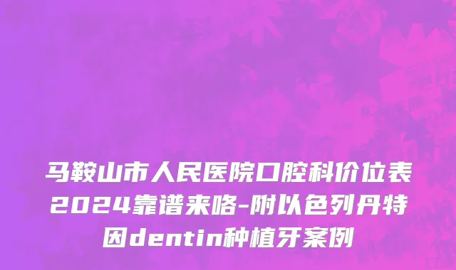 马鞍山市人民医院口腔科价位表2024靠谱来咯-附以色列丹特因dentin种植牙案例