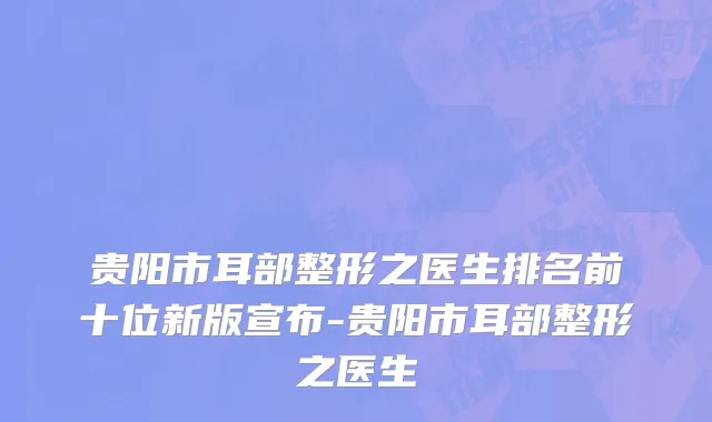 贵阳市耳部整形之医生排名前十位新版宣布-贵阳市耳部整形之医生
