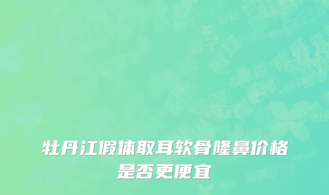 牡丹江假体取耳软骨隆鼻价格是否更便宜