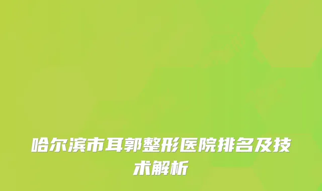 哈尔滨市耳郭整形医院排名及技术解析
