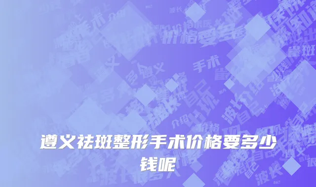遵义祛斑整形手术价格要多少钱呢
