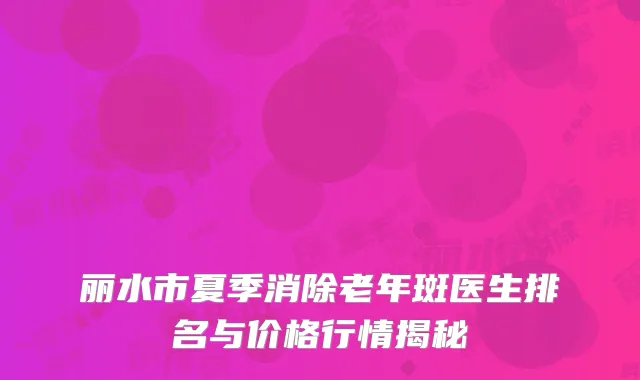 丽水市夏季消除老年斑医生排名与价格行情揭秘