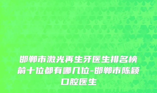 邯郸市激光再生牙医生排名榜前十位都有哪几位-邯郸市陈颖口腔医生