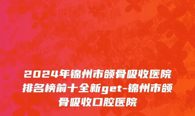 2024年锦州市颌骨吸收医院排名榜前十全新get-锦州市颌骨吸收口腔医院