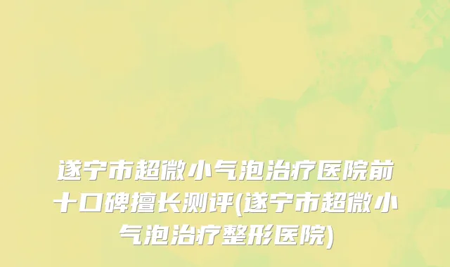 遂宁市超微小气泡治疗医院前十口碑擅长测评(遂宁市超微小气泡治疗整形医院)
