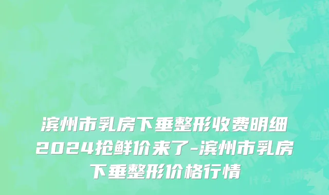 滨州市乳房下垂整形收费明细2024抢鲜价来了-滨州市乳房下垂整形价格行情