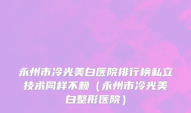 永州市冷光美白医院排行榜私立技术同样不赖（永州市冷光美白整形医院）