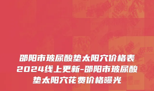 邵阳市玻尿酸垫太阳穴价格表2024线上更新-邵阳市玻尿酸垫太阳穴花费价格曝光