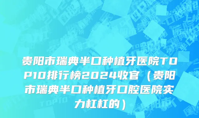 贵阳市瑞典半口种植牙医院TOP10排行榜2024收官（贵阳市瑞典半口种植牙口腔医院实力杠杠的）
