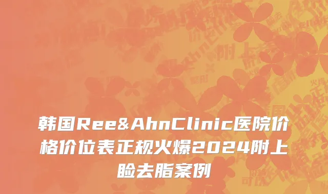 韩国Ree&AhnClinic医院价格价位表正规火爆2024附上睑去脂案例