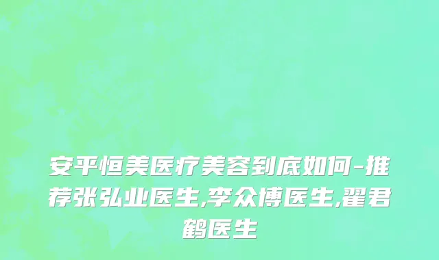 安平恒美医疗美容到底如何-推荐张弘业医生,李众博医生,翟君鹤医生