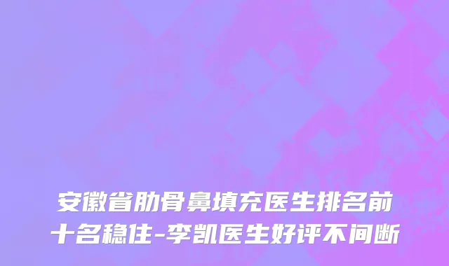 安徽省肋骨鼻填充医生排名前十名稳住-李凯医生好评不间断