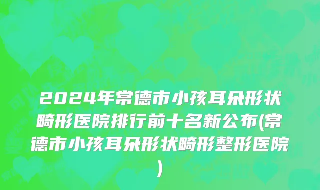 2024年常德市小孩耳朵形状畸形医院排行前十名新公布(常德市小孩耳朵形状畸形整形医院)