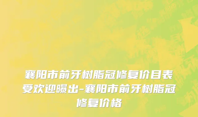 襄阳市前牙树脂冠修复价目表受欢迎曝出-襄阳市前牙树脂冠修复价格