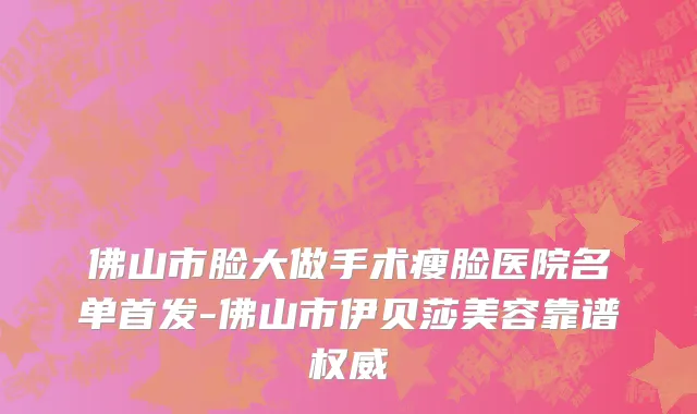 佛山市脸大做手术瘦脸医院名单首发-佛山市伊贝莎美容靠谱权威