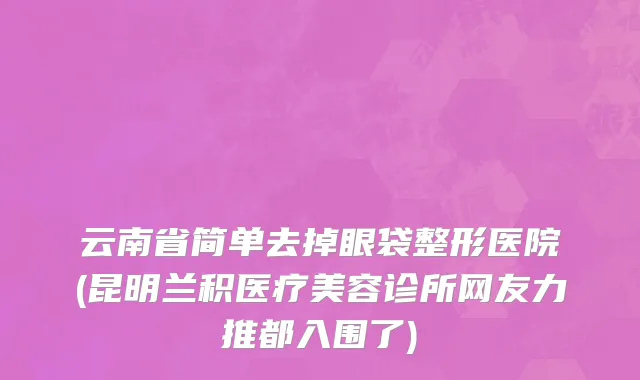 云南省简单去掉眼袋整形医院(昆明兰积医疗美容诊所网友力推都入围了)