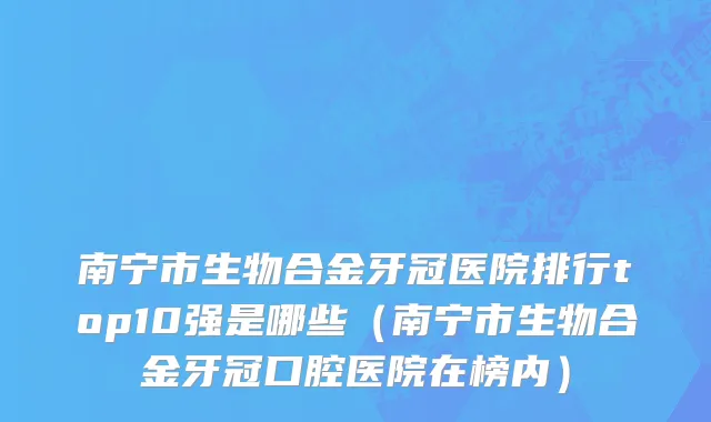 南宁市生物合金牙冠医院排行top10强是哪些（南宁市生物合金牙冠口腔医院在榜内）