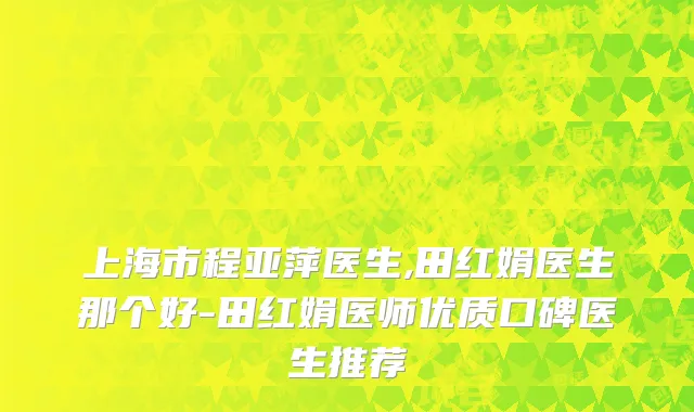 上海市程亚萍医生,田红娟医生那个好-田红娟医师优质口碑医生推荐