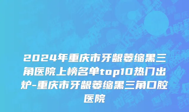 2024年重庆市牙龈萎缩黑三角医院上榜名单top10热门出炉-重庆市牙龈萎缩黑三角口腔医院
