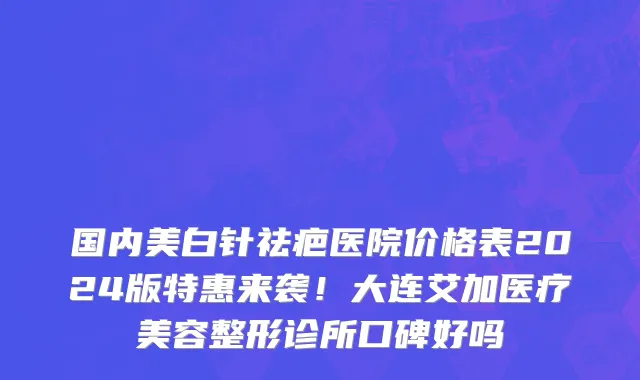 国内美白针祛疤医院价格表2024版特惠来袭!大连艾加医疗美容整形诊所口碑好吗