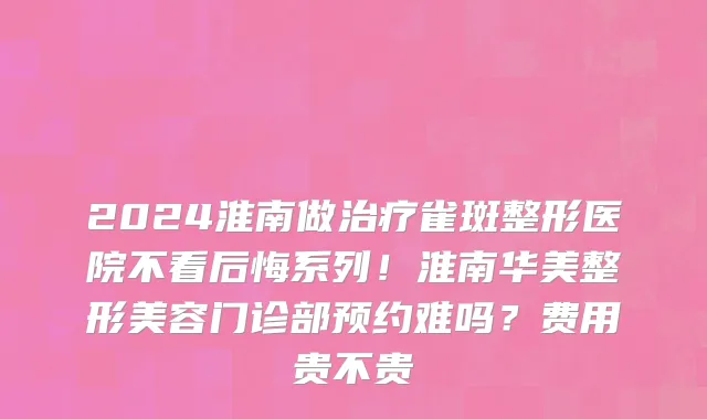 2024淮南做治疗雀斑整形医院不看后悔系列!淮南华美整形美容门诊部预约难吗?费用贵不贵