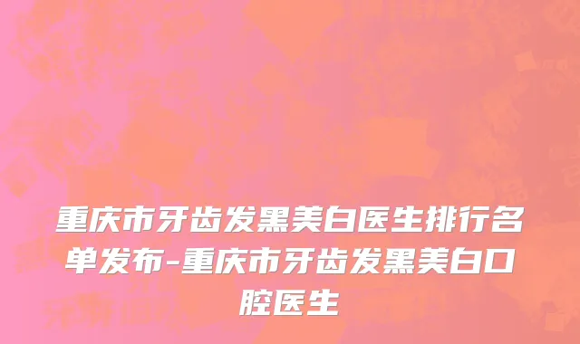 重庆市牙齿发黑美白医生排行名单发布-重庆市牙齿发黑美白口腔医生