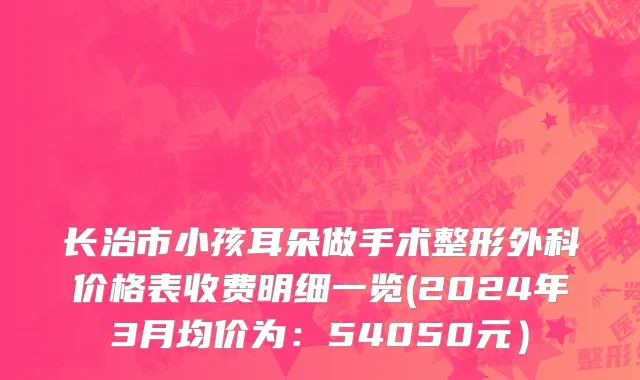 长治市小孩耳朵做手术整形外科价格表收费明细一览(2024年3月均价为：54050元）