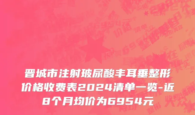 晋城市注射玻尿酸丰耳垂整形价格收费表2024清单一览-近8个月均价为6954元