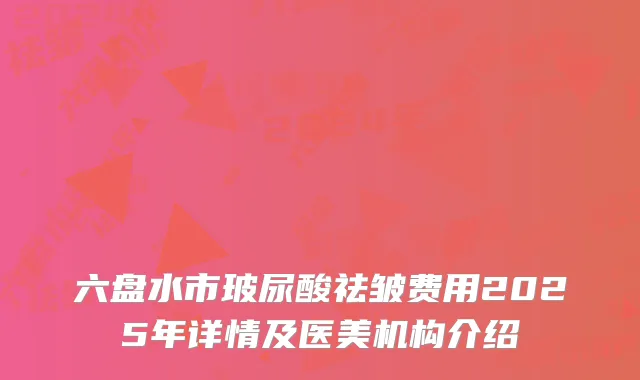 六盘水市玻尿酸祛皱费用2025年详情及医美机构介绍