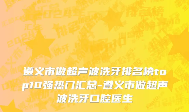 遵义市做超声波洗牙排名榜top10强热门汇总-遵义市做超声波洗牙口腔医生