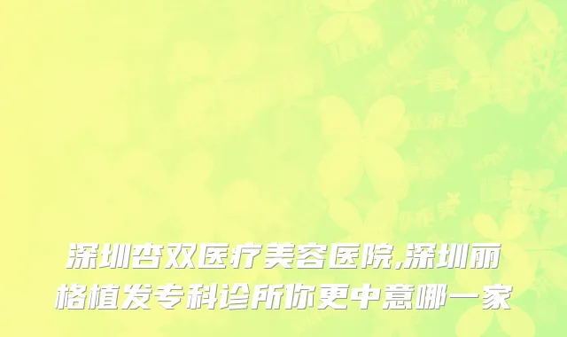 深圳杏双医疗美容医院,深圳丽格植发专科诊所你更中意哪一家
