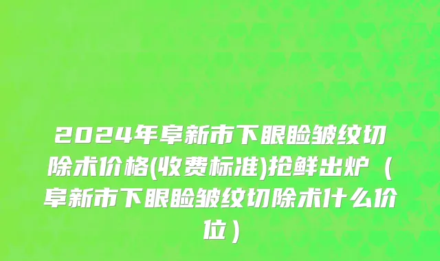 2024年阜新市下眼睑皱纹切除术价格(收费标准)抢鲜出炉（阜新市下眼睑皱纹切除术什么价位）