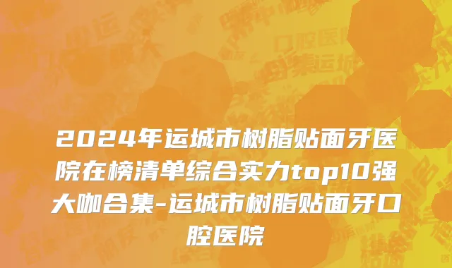 2024年运城市树脂贴面牙医院在榜清单综合实力top10强大咖合集-运城市树脂贴面牙口腔医院