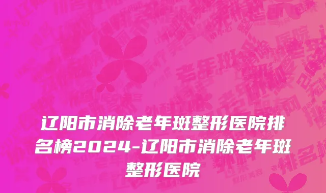 辽阳市消除老年斑整形医院排名榜2024-辽阳市消除老年斑整形医院