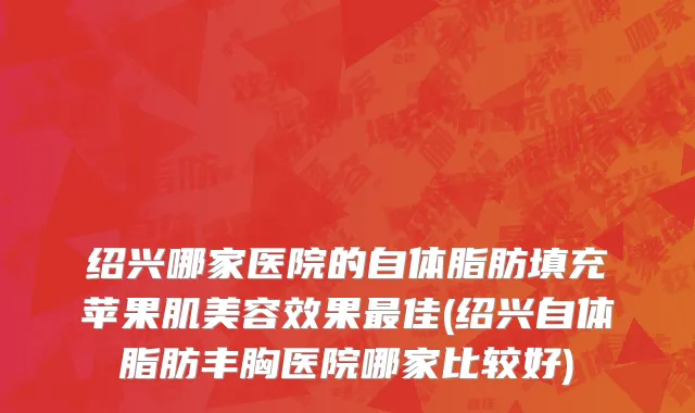 绍兴哪家医院的自体脂肪填充苹果肌美容效果最佳(绍兴自体脂肪丰胸医院哪家比较好)
