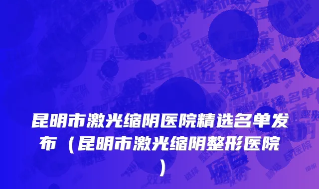 昆明市激光缩阴医院精选名单发布（昆明市激光缩阴整形医院）