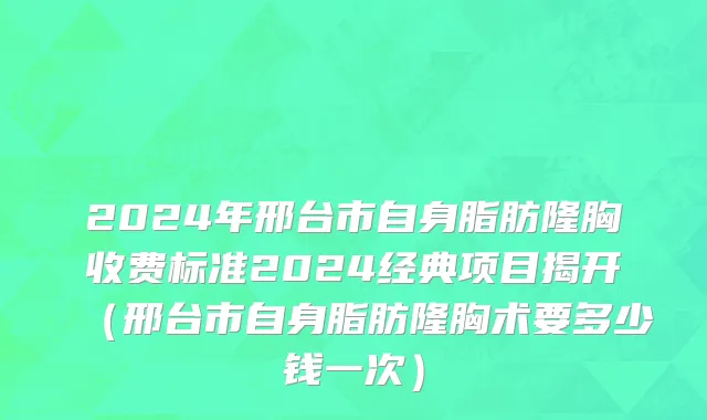 2024年邢台市自身脂肪隆胸收费标准2024经典项目揭开（邢台市自身脂肪隆胸术要多少钱一次）