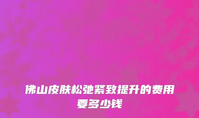 佛山皮肤松弛紧致提升的费用要多少钱